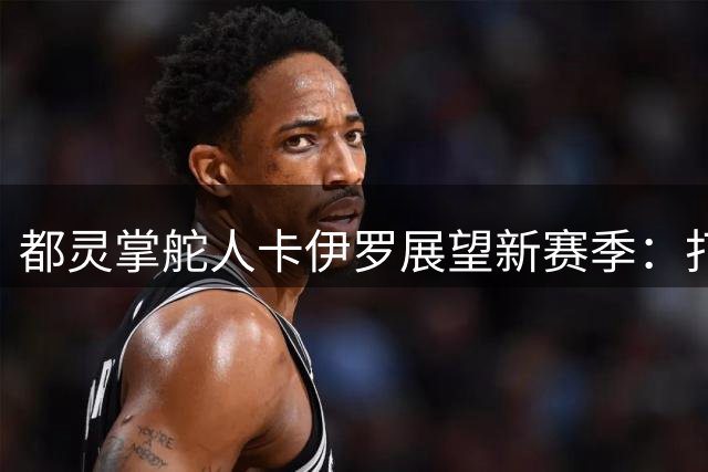 都灵掌舵人卡伊罗展望新赛季：打造最佳战绩后或考虑转手俱乐部